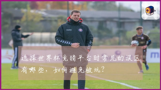 选择世界杯竞猜平台时常见的误区有哪些，如何避免被坑？