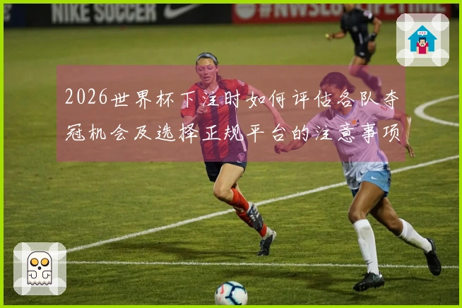 2026世界杯下注时如何评估各队夺冠机会及选择正规平台的注意事项